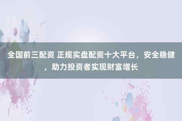 全国前三配资 正规实盘配资十大平台，安全稳健，助力投资者实现财富增长