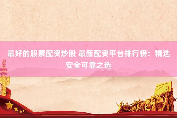 最好的股票配资炒股 最新配资平台排行榜：精选安全可靠之选