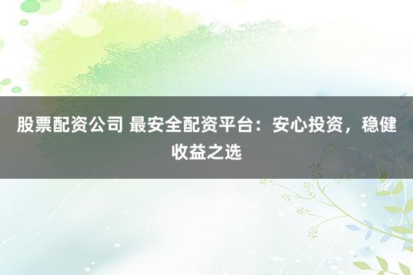 股票配资公司 最安全配资平台：安心投资，稳健收益之选