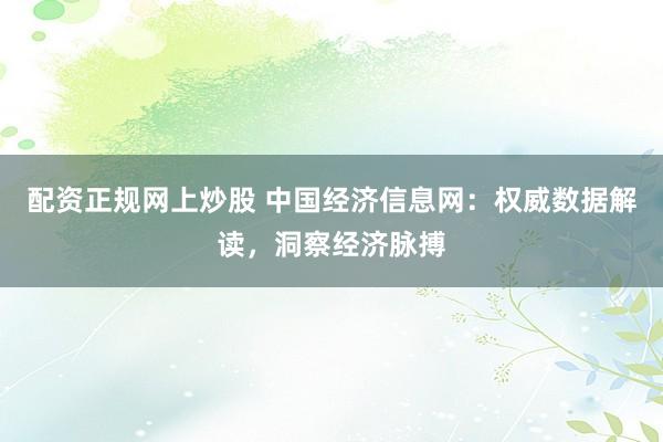 配资正规网上炒股 中国经济信息网：权威数据解读，洞察经济脉搏