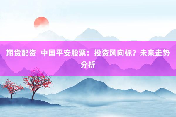 期货配资  中国平安股票：投资风向标？未来走势分析