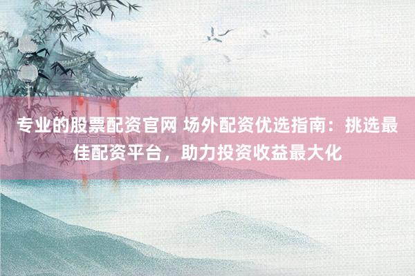 专业的股票配资官网 场外配资优选指南：挑选最佳配资平台，助力投资收益最大化