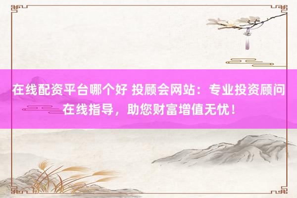 在线配资平台哪个好 投顾会网站：专业投资顾问在线指导，助您财富增值无忧！