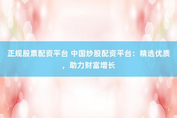 正规股票配资平台 中国炒股配资平台：精选优质，助力财富增长