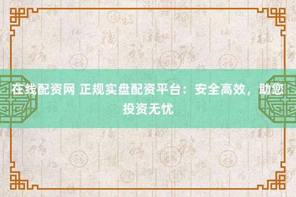 在线配资网 正规实盘配资平台：安全高效，助您投资无忧