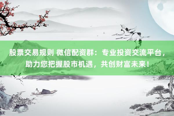 股票交易规则 微信配资群：专业投资交流平台，助力您把握股市机遇，共创财富未来！