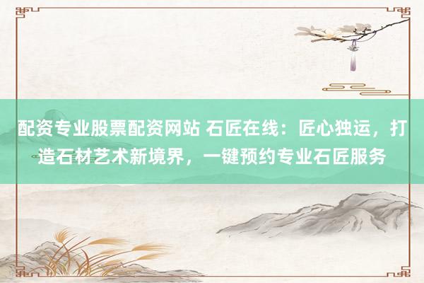 配资专业股票配资网站 石匠在线：匠心独运，打造石材艺术新境界，一键预约专业石匠服务