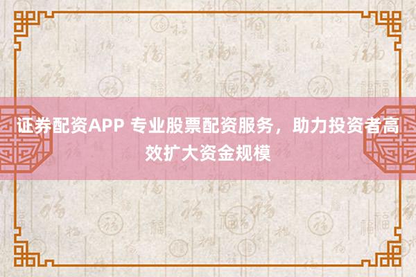 证券配资APP 专业股票配资服务，助力投资者高效扩大资金规模