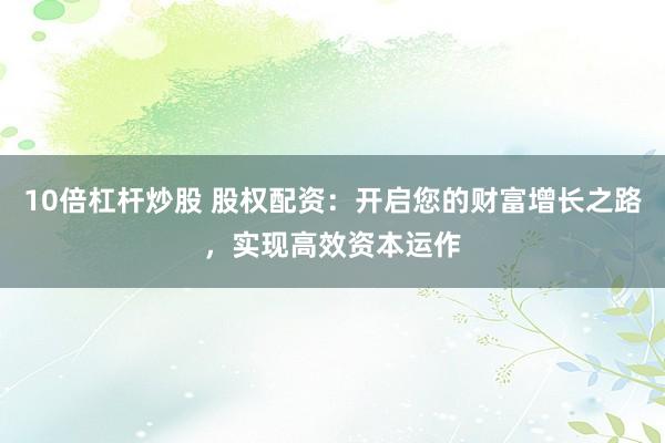 10倍杠杆炒股 股权配资：开启您的财富增长之路，实现高效资本运作