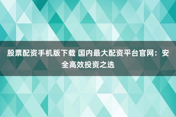 股票配资手机版下载 国内最大配资平台官网：安全高效投资之选