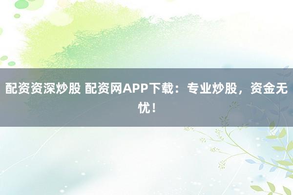 配资资深炒股 配资网APP下载：专业炒股，资金无忧！