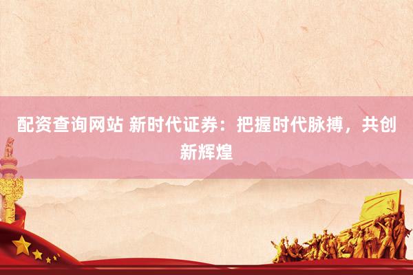 配资查询网站 新时代证券：把握时代脉搏，共创新辉煌