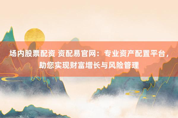 场内股票配资 资配易官网：专业资产配置平台，助您实现财富增长与风险管理
