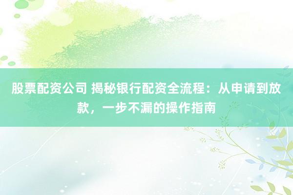 股票配资公司 揭秘银行配资全流程：从申请到放款，一步不漏的操作指南