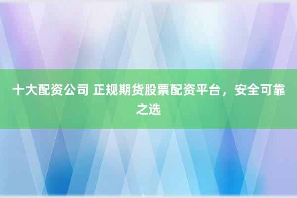 十大配资公司 正规期货股票配资平台，安全可靠之选