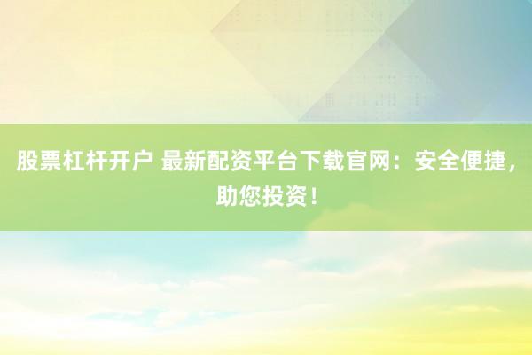 股票杠杆开户 最新配资平台下载官网：安全便捷，助您投资！