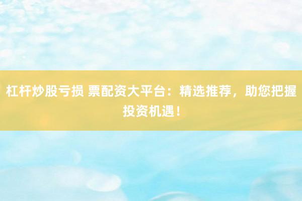 杠杆炒股亏损 票配资大平台：精选推荐，助您把握投资机遇！