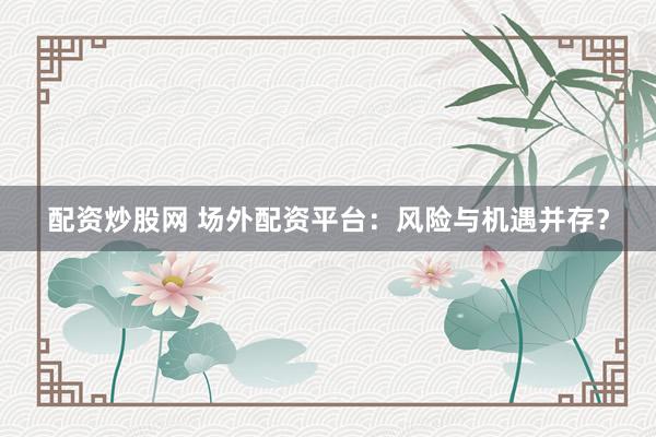 配资炒股网 场外配资平台：风险与机遇并存？