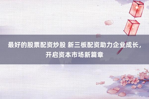 最好的股票配资炒股 新三板配资助力企业成长，开启资本市场新篇章
