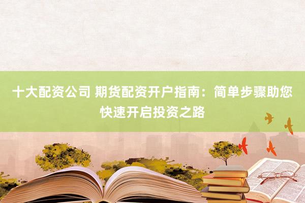 十大配资公司 期货配资开户指南：简单步骤助您快速开启投资之路