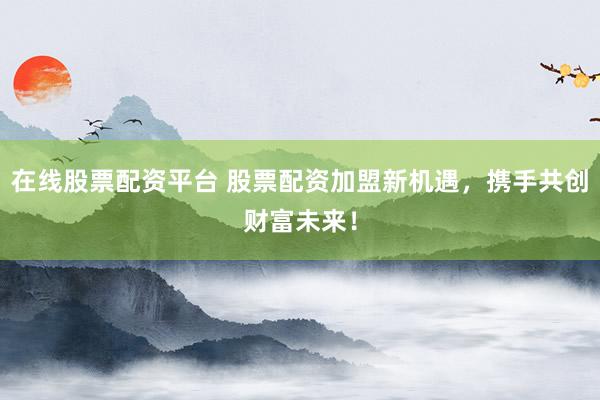 在线股票配资平台 股票配资加盟新机遇，携手共创财富未来！