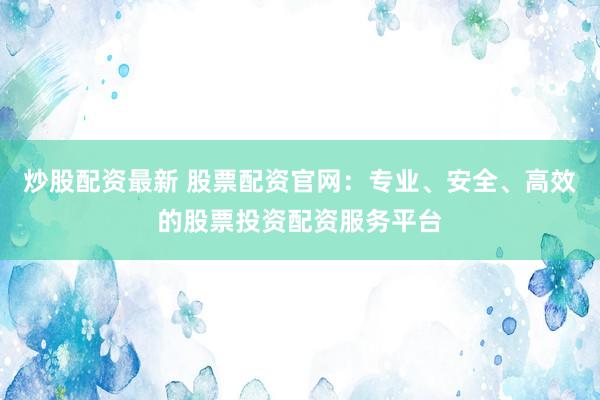 炒股配资最新 股票配资官网：专业、安全、高效的股票投资配资服务平台