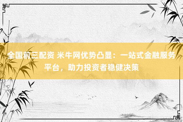 全国前三配资 米牛网优势凸显：一站式金融服务平台，助力投资者稳健决策