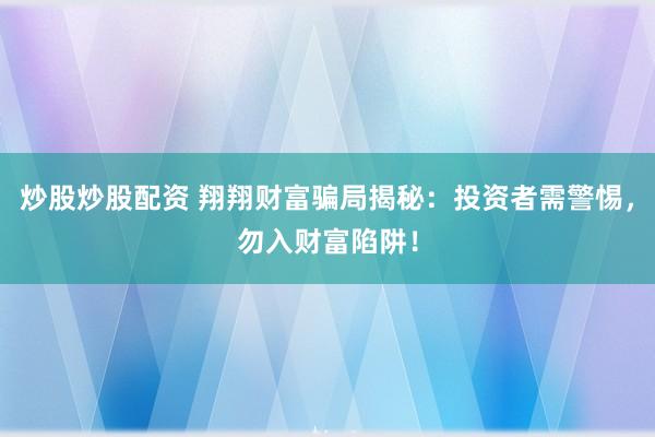 炒股炒股配资 翔翔财富骗局揭秘：投资者需警惕，勿入财富陷阱！