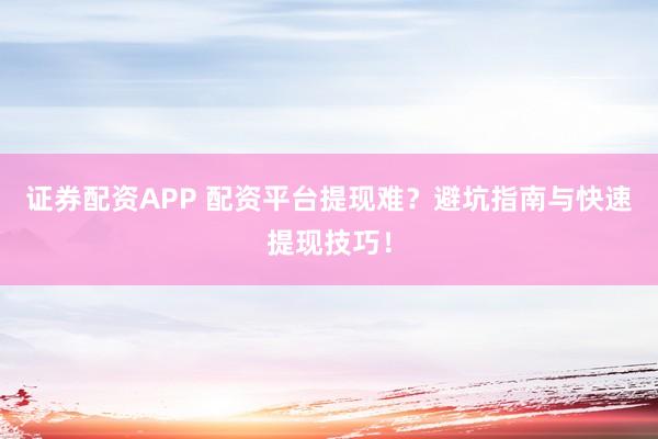 证券配资APP 配资平台提现难？避坑指南与快速提现技巧！