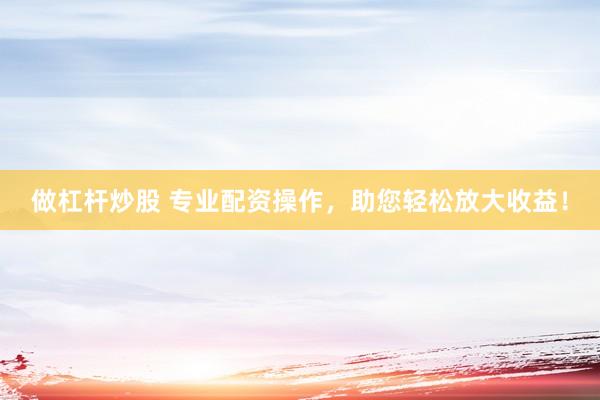 做杠杆炒股 专业配资操作，助您轻松放大收益！