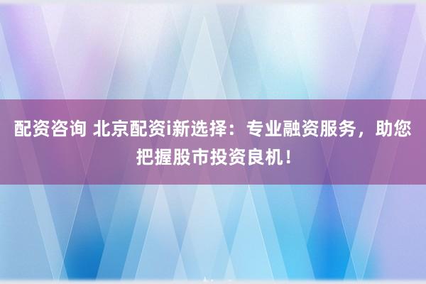 配资咨询 北京配资i新选择：专业融资服务，助您把握股市投资良机！