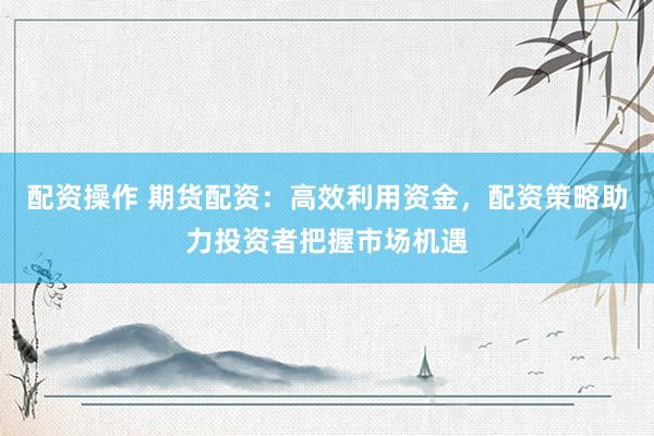 配资操作 期货配资：高效利用资金，配资策略助力投资者把握市场机遇