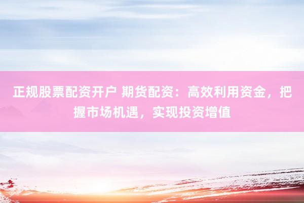 正规股票配资开户 期货配资：高效利用资金，把握市场机遇，实现投资增值