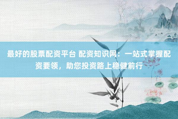 最好的股票配资平台 配资知识网：一站式掌握配资要领，助您投资路上稳健前行