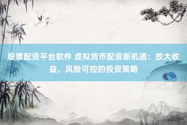 股票配资平台软件 虚拟货币配资新机遇：放大收益，风险可控的投资策略