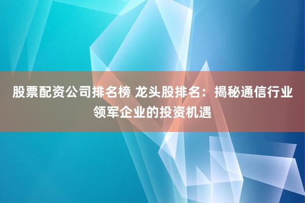 股票配资公司排名榜 龙头股排名：揭秘通信行业领军企业的投资机遇