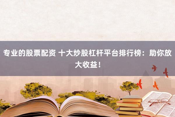 专业的股票配资 十大炒股杠杆平台排行榜：助你放大收益！