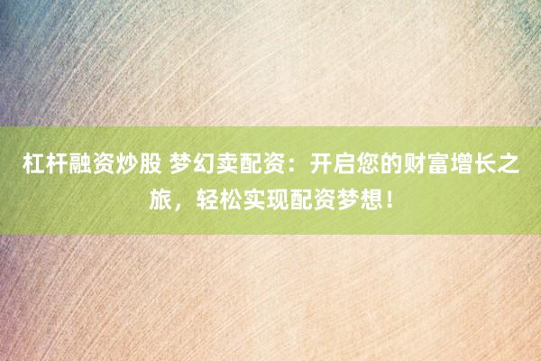 杠杆融资炒股 梦幻卖配资：开启您的财富增长之旅，轻松实现配资梦想！