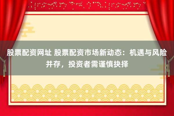 股票配资网址 股票配资市场新动态：机遇与风险并存，投资者需谨慎抉择