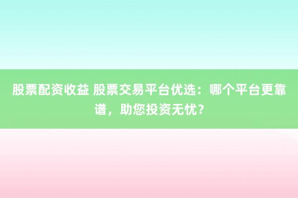 股票配资收益 股票交易平台优选：哪个平台更靠谱，助您投资无忧？