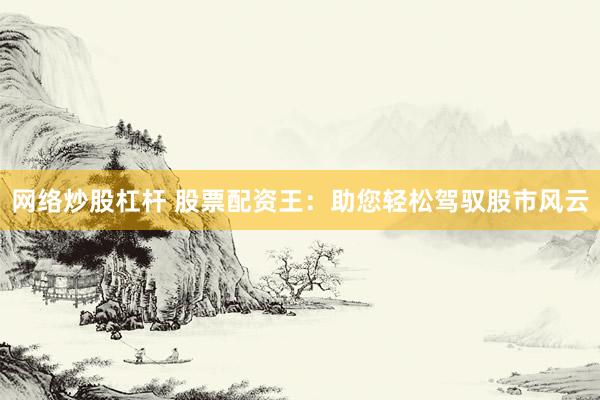 网络炒股杠杆 股票配资王：助您轻松驾驭股市风云