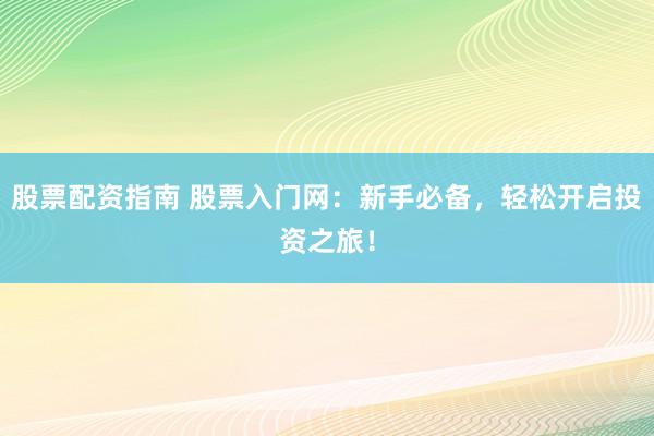 股票配资指南 股票入门网：新手必备，轻松开启投资之旅！