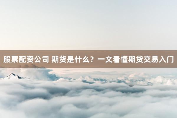 股票配资公司 期货是什么？一文看懂期货交易入门