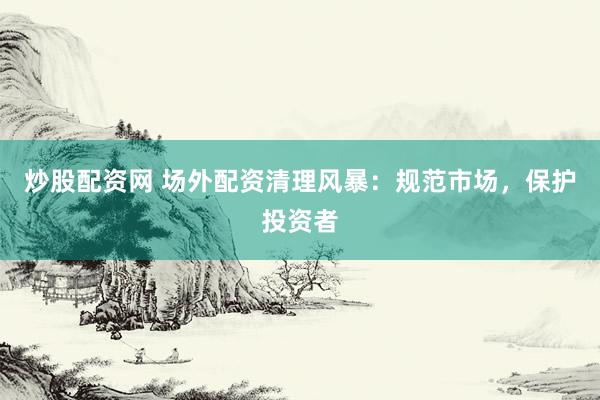 炒股配资网 场外配资清理风暴：规范市场，保护投资者