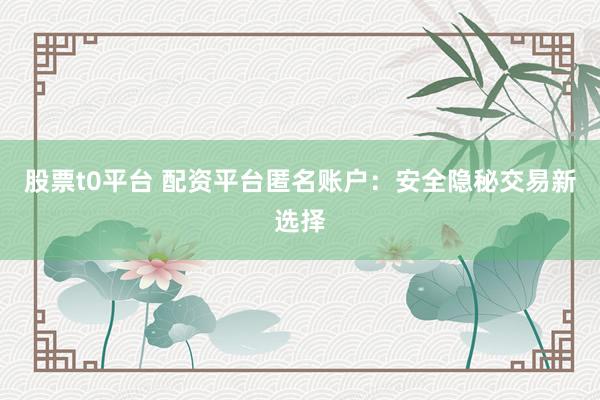 股票t0平台 配资平台匿名账户：安全隐秘交易新选择