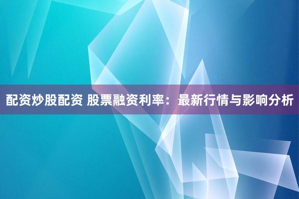 配资炒股配资 股票融资利率：最新行情与影响分析