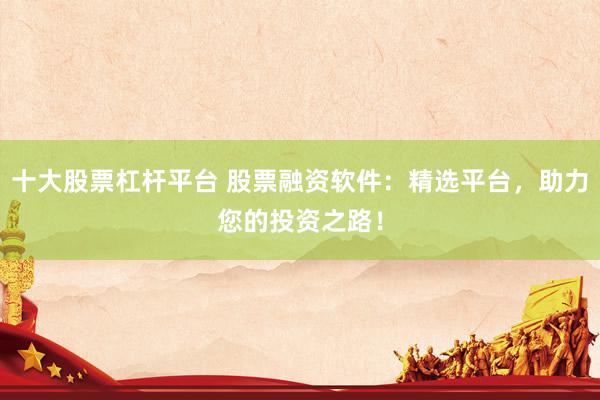 十大股票杠杆平台 股票融资软件：精选平台，助力您的投资之路！