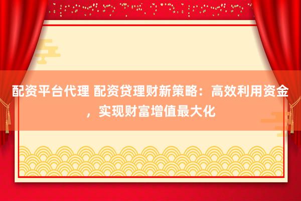 配资平台代理 配资贷理财新策略：高效利用资金，实现财富增值最大化