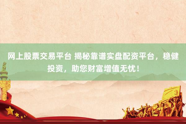 网上股票交易平台 揭秘靠谱实盘配资平台，稳健投资，助您财富增值无忧！