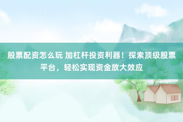 股票配资怎么玩 加杠杆投资利器！探索顶级股票平台，轻松实现资金放大效应